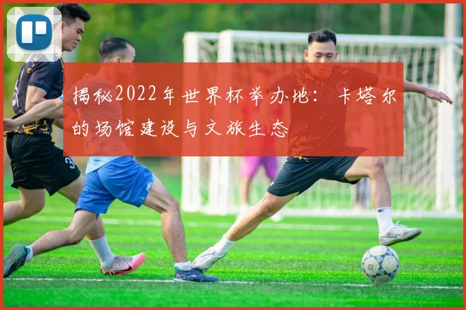 揭秘2022年世界杯举办地：卡塔尔的场馆建设与文旅生态