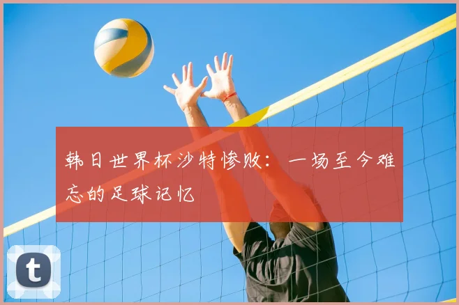 韩日世界杯沙特惨败：一场至今难忘的足球记忆