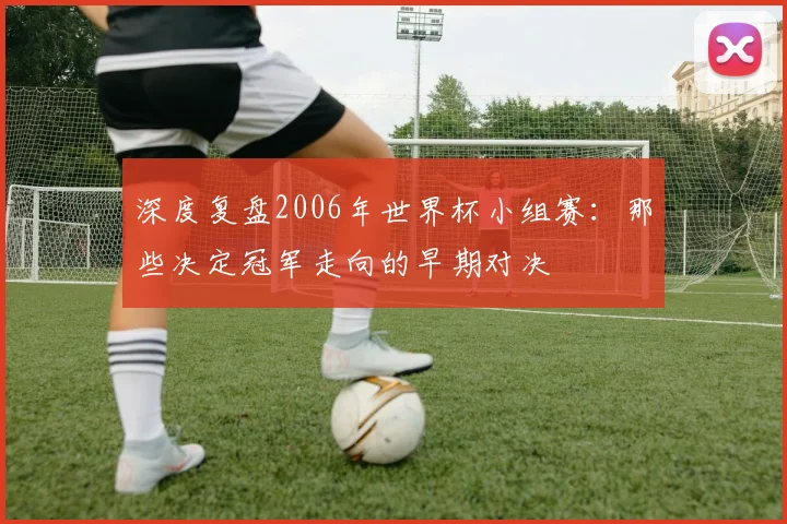 深度复盘2006年世界杯小组赛：那些决定冠军走向的早期对决