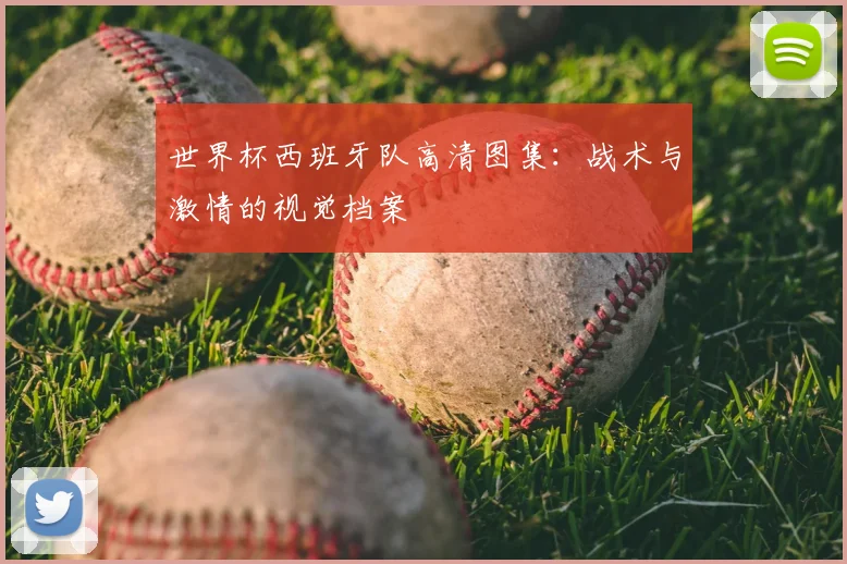 世界杯西班牙队高清图集：战术与激情的视觉档案
