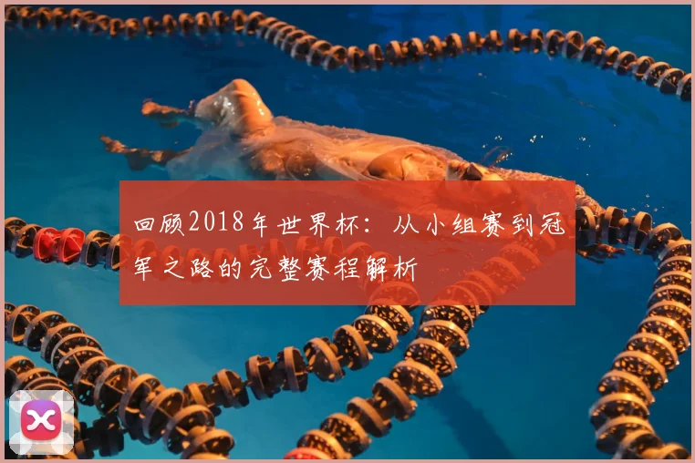 回顾2018年世界杯：从小组赛到冠军之路的完整赛程解析