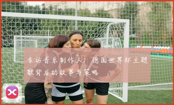 专访音乐制作人：德国世界杯主题歌背后的故事与策略