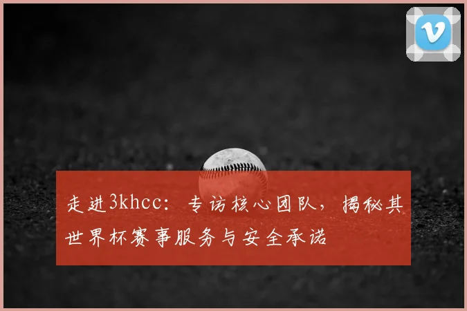走进3khcc：专访核心团队，揭秘其世界杯赛事服务与安全承诺
