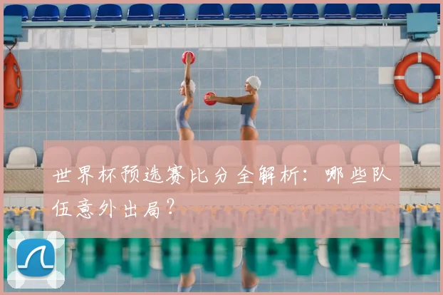 世界杯预选赛比分全解析:哪些队伍意外出局?
