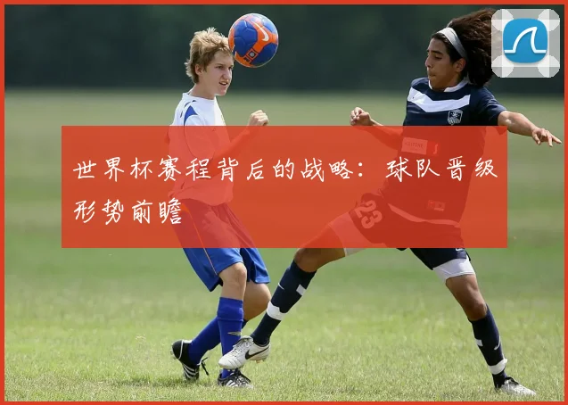 世界杯赛程背后的战略:球队晋级形势前瞻