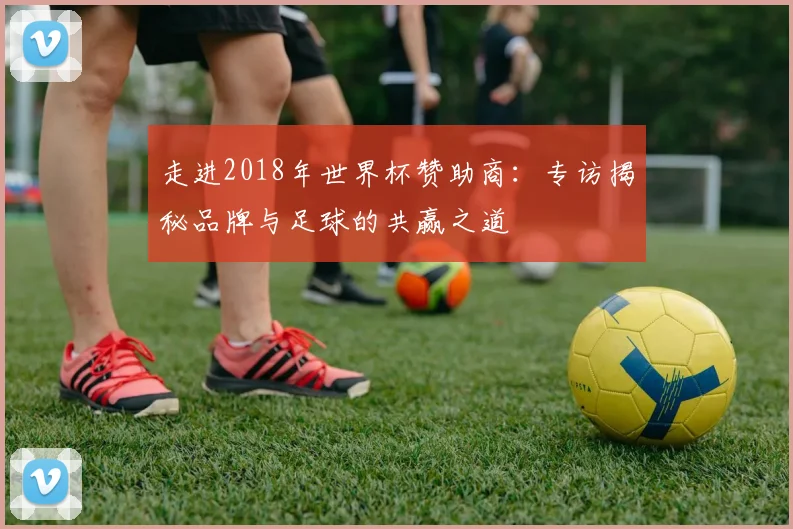 走进2018年世界杯赞助商：专访揭秘品牌与足球的共赢之道