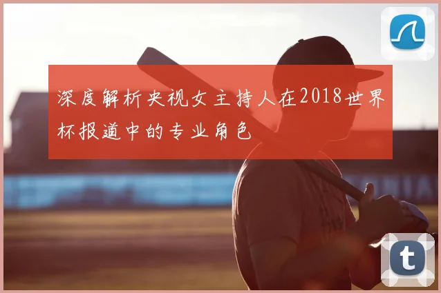 深度解析央视女主持人在2018世界杯报道中的专业角色