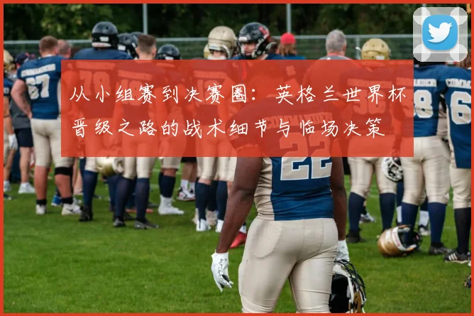 从小组赛到决赛圈：英格兰世界杯晋级之路的战术细节与临场决策
