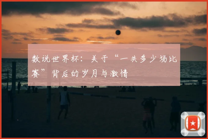 数说世界杯：关于“一共多少场比赛”背后的岁月与激情