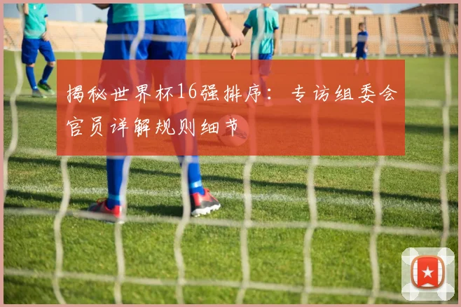 揭秘世界杯16强排序：专访组委会官员详解规则细节