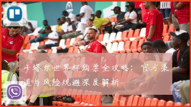 卡塔尔世界杯购票全攻略：官方渠道与风险规避深度解析