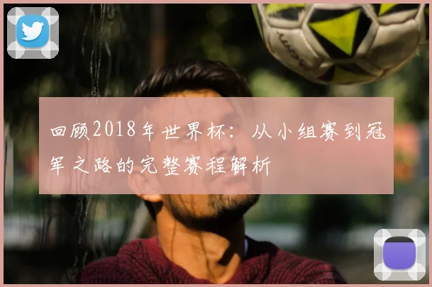 回顾2018年世界杯:从小组赛到冠军之路的完整赛程解析