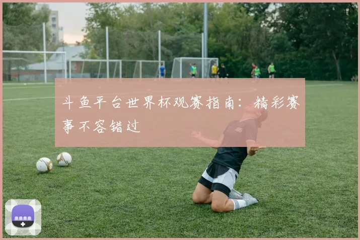 斗鱼平台世界杯观赛指南：精彩赛事不容错过