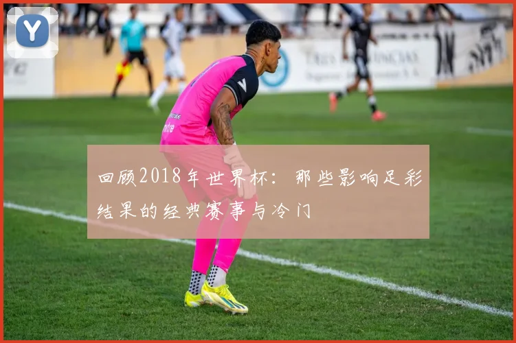 回顾2018年世界杯:那些影响足彩结果的经典赛事与冷门