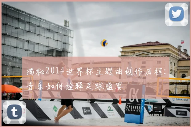 揭秘2014世界杯主题曲创作历程：音乐如何诠释足球盛宴