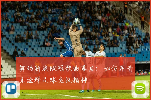 解码新浪欧冠歌曲幕后：如何用音乐诠释足球竞技精神