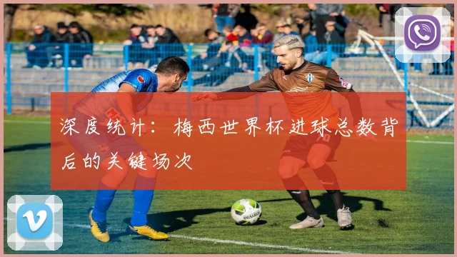 深度统计：梅西世界杯进球总数背后的关键场次
