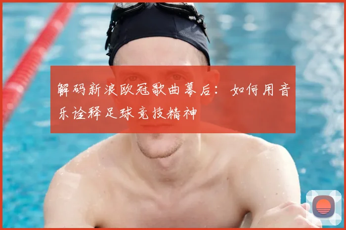 解码新浪欧冠歌曲幕后：如何用音乐诠释足球竞技精神
