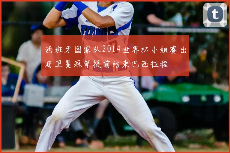 西班牙国家队2014世界杯小组赛出局卫冕冠军提前结束巴西征程