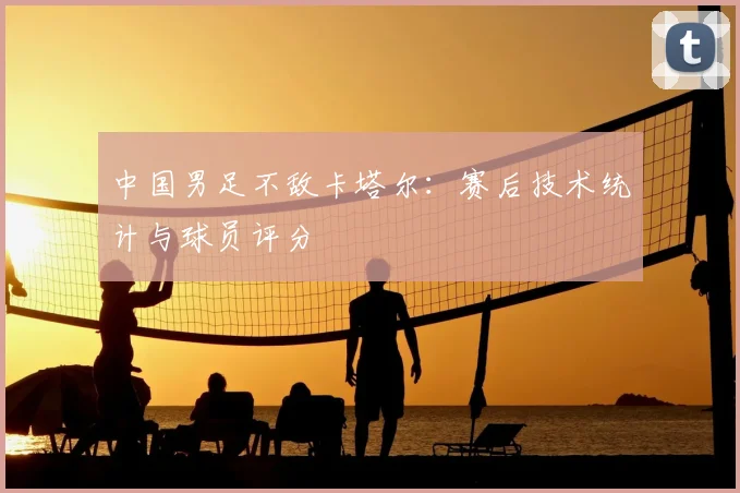 中国男足不敌卡塔尔：赛后技术统计与球员评分