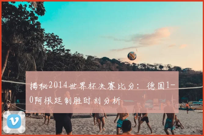 揭秘2014世界杯决赛比分：德国1-0阿根廷制胜时刻分析