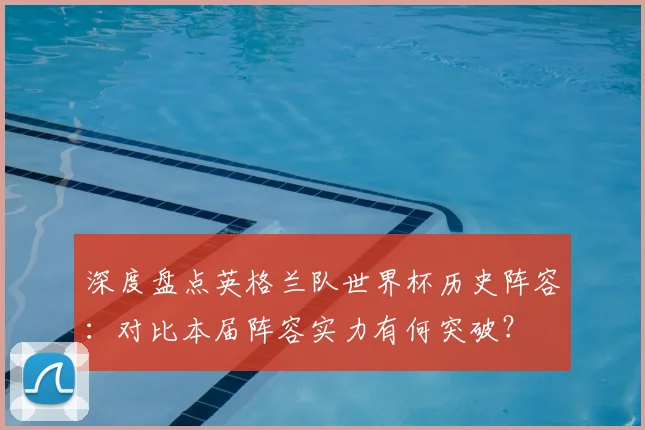 深度盘点英格兰队世界杯历史阵容：对比本届阵容实力有何突破？