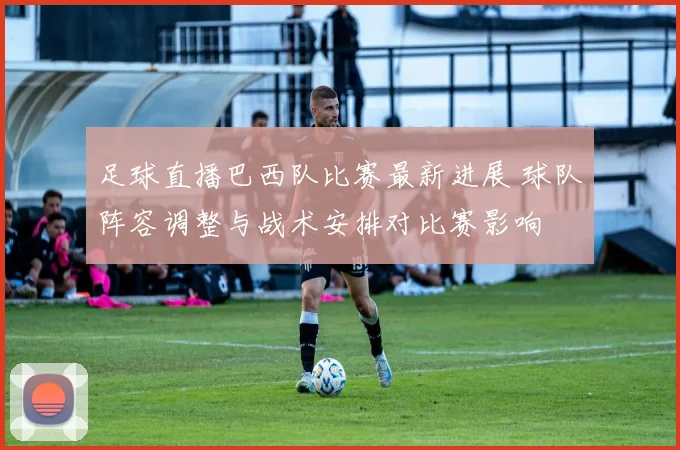 足球直播巴西队比赛最新进展 球队阵容调整与战术安排对比赛影响
